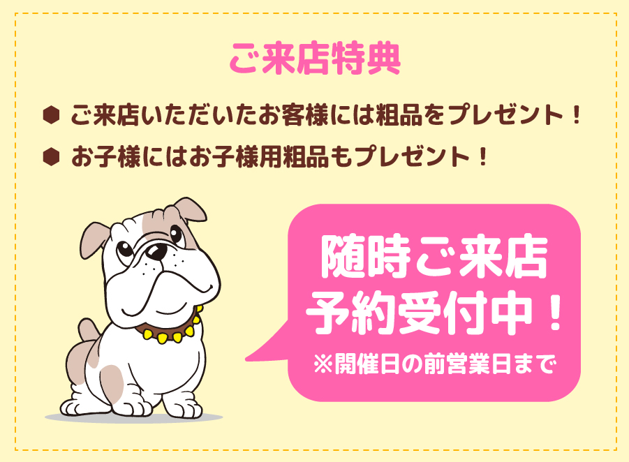 ご来店特典 ご来店いただいたお客様には粗品をプレゼント！ お子様にはお子様用粗品もプレゼント！ 随時ご来店予約受付中！開催日の前営業日まで