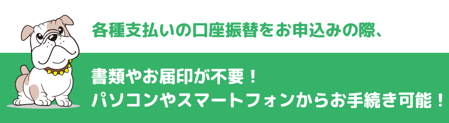 各種支払いの口座振替をお申込みの際、書類やお届印が不要！パソコンやスマートフォンからお手続き可能！